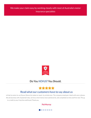 We make your claim easy by working closely with most of Australia’s motor
insurance specialists
Do You NOVUS? You Should.
ss
®
Read what our customers have to say about us
I had occasion to use Novus Glenorchy today to repair my windscreen. The company employee I dealt with was a pleasur
to do business with. Explained rates, services, time frames most satisfactorily. Job completed on time and ﬁrst rate. This gu
is a credit to your franchise and brand. Thank you.
Pat Murray
 
