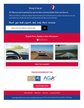 PROUD MEMBER OF THE
FRANCHISEE LOGIN
Why NOVUS About Us Services Location Finder
Copyright ©2019 Novus Glass All Rights Reserved Terms and Conditions Privacy Policy Site Map
Repair First…Replace when Necessary
VIEW FULL GALLERY
Keep it local
GOEnter your City, Suburb or Postal code
At Novus we’re proud to serve the communities that we live in.
With over 60 Novus windscreen Repair Experts located across Australia and just a phone call away you can rest
assured that your windscreen will be repaired quickly and right on your doorstep.
Meet your local expert, and read their reviews
 