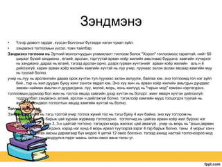 Зэндмэнэ
•
Үлгэр домогт гардаг, хүссэн болгоныг бүтээдэг нэгэн чухал зүйл.
•
зэндмэнэ тоглоомын үүсэл, товч тайлбар
Зэндмэнэ тоглоом нь Эртний монголчуудын уламжлалт тоглоом болох "Хорол" тоглоомоос гаралтай. нийт 60
ширхэг бүхий зэндмэнэ , өлзий, арслан, тэргүүтэй арван хоѐр жилийн амьтнаас бүрдэнэ. хамгийн хүчирхэг
нь зэндмэнэ. дараа нь өлзий, тэгээд арслан орно. дээрх гурван хүчтэнийг арван хоѐр жилийн аль н ѐ
дийлэхгүй. харин арван хоѐр жилийн хамгийн хүчтэй нь луу учир, луунаас эхлэн ахлан явсаар хамгийн муу
нь туулай болно.
учир нь луу нь арслангийн дараа орох хүчтэн тул луунаас эхлэн ахлуулж, байгаа юм. энэ тоглоомд гол нэг зүйл
бий , тэр нь жил дуудах буюу жинг сонгох явдал юм. Энэ хүү жин нь арван хоѐр жилийн амьтдын дундаас
зөвхөн найман амьтан л дуудагдана. луу, могой, морь, хонь жилүүд нь "гарын мод" хэмээн нэрлэгдэнэ.
тоглоомын дүрмээр бол жин нь тоглох явцад хамгийн дээд хүчтэн нь болдог. жинг ямарч хүчтэн дийлэхгүй.
тодруулбал зэндмэнэ, өлзий, арслан ч дийлэхгүй болно. тэгэхлээр хамгийн мууд тооцогдох туулай нь
жинд сонгондвол тоглолтын явцад хамгийн хүчтэй нь болно.
Тоглох аргачлал
Зэнмэнэ тоглоом нь тэгш тоотой учир тоглох хүний тоо нь тэгш буюу 4 хүн байна. энэ хүү тоглоом нь
ерөнхийдөө гэр барьж цай хураах журмаар тоглогдоно. тоглогчид нь цайгаа арван хоѐр жил бүрээс нэг
нэгийг сонгон 4 хүн 3, 3-н цайтай тоглоно. тэгэхдээ морь жилээс цай авахгүй . учир нь морь нь "азын дөрвөн
морь" хэмээн бэлэгдэнэ. хэрэд нэг хүнд 4 морь ирвэл түүгээрээ зэрэг 4 гэр барьж болно. таны 4 морыг хэнч
идэхгүй .цайгаа авсны дараагаар бүх модоо 4 үетэй 12 овоо босгоно. тэгээд ахиад настай тоглочоороо мод
хөндүүлнэ. мод хөндүүлнэ гэдэг маань эхлэн овоо авна гэсэн үг.

 
