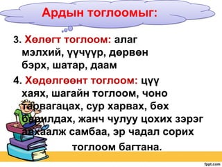 Ардын тоглоомыг:
3. Хөлөгт тоглоом: алаг

мэлхий, үүчүүр, дөрвөн
бэрх, шатар, даам
4. Хөдөлгөөнт тоглоом: цүү
хаях, шагайн тоглоом, чоно
тарвагацах, сур харвах, бөх
барилдах, жанч чулуу цохих зэрэг
авхаалж самбаа, эр чадал сорих
тоглоом багтана.

 