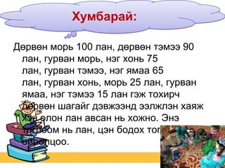Хумбарай:
Дөрвөн морь 100 лан, дөрвөн тэмээ 90
лан, гурван морь, нэг хонь 75
лан, гурван тэмээ, нэг ямаа 65
лан, гурван хонь, морь 25 лан, гурван
ямаа, нэг тэмээ 15 лан гэж тохирч
дөрвөн шагайг дэвжээнд ээлжлэн хаяж
хэн олон лан авсан нь хожно. Энэ
тоглоом нь лан, цэн бодох тоглоомтой
ойролцоо.

 