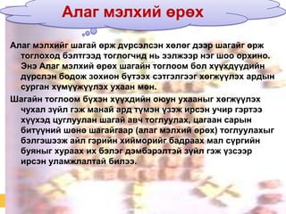 Алаг мэлхий өрөх
Алаг мэлхийг шагай өрж дvрсэлсэн хөлөг дээр шагайг өрж
тоглоход бэлтгээд тоглогчид нь ээлжээр нэг шоо орхино.
Энэ Алаг мэлхий өрөх шагайн тоглоом бол хүүхдүүдийн
дүрслэн бодож зохион бүтээх сэтгэлгээг хөгжүүлэх ардын
сурган хүмүүжүүлэх ухаан мөн.
Шагайн тоглоом бүхэн хүүхдийн оюун ухааныг хөгжүүлэх
чухал зүйл гэж манай ард түмэн үзэж ирсэн учир гэртээ
хүүхэд цуглуулан шагай авч тоглуулах, цагаан сарын
битүүний шөнө шагайгаар (алаг мэлхий өрөх) тоглуулахыг
бэлгэшээж айл гэрийн хийморийг бадраах мал сүргийн
буяныг хураах их бэлэг дэмбэрэлтэй зүйл гэж үзсээр
ирсэн уламжлалтай билээ.

 