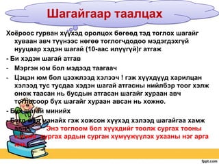 Шагайгаар таалцах
Хоѐроос гурван хүүхэд оролцох бөгөөд тэд тоглох шагайг
хуваан авч түүнээс нөгөө тоглогчдодоо мэдэгдэхгүй
нууцаар хэдэн шагай (10-аас илүүгүй)г атгаж
- Би хэдэн шагай атгав
- Мэргэн юм бол мэдээд таагаач
- Цэцэн юм бол цээжлээд хэлээч ! гэж хүүхдүүд харилцан
хэлээд тус тусдаа хэдэн шагай атгасны нийлбэр тоог хэлж
онож таасан нь бусдын атгасан шагайг хураан авч
тоглосоор бүх шагайг хураан авсан нь хожно.
- Бүх шагай минийх
- Бүгд мал манайх гэж хожсон хүүхэд хэлээд шагайгаа хамж
авна.
Энэ тоглоом бол хүүхдийг тоолж сургах тооны
хэлийг сургах ардын сурган хүмүүжүүлэх ухааны нэг арга
юм.

 
