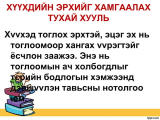 ХҮҮХДИЙН ЭРХИЙГ ХАМГААЛАХ
ТУХАЙ ХУУЛЬ
Хvvхэд тоглох эрхтэй, эцэг эх нь
тоглоомоор хангах vvрэгтэйг
ѐсчлон заажээ. Энэ нь
тоглоомын ач холбогдлыг
тєрийн бодлогын хэмжээнд
дэвшvvлэн тавьсны нотолгоо
юм.

 