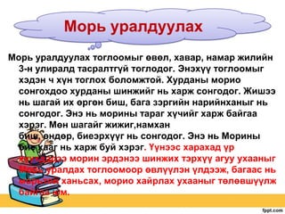 Морь уралдуулах
Морь уралдуулах тоглоомыг өвөл, хавар, намар жилийн
3-н улиралд тасралтгүй тоглодог. Энэхүү тоглоомыг
хэдэн ч хүн тоглох боломжтой. Хурданы морио
сонгохдоо хурданы шинжийг нь харж сонгодог. Жишээ
нь шагай их өргөн биш, бага зэргийн нарийнханыг нь
сонгодог. Энэ нь морины тараг хүчийг харж байгаа
хэрэг. Мөн шагайг жижиг,намхан
биш, өндөр, биеэрхүүг нь сонгодог. Энэ нь Морины
бие хааг нь харж буй хэрэг. Үүнээс харахад үр
хүүхдэдээ морин эрдэнээ шинжих тэрхүү агуу ухааныг
Морь уралдах тоглоомоор өвлүүлэн үлдээж, багаас нь
морьтой ханьсах, морио хайрлах ухааныг төлөвшүүлж
байгаа юм.

 