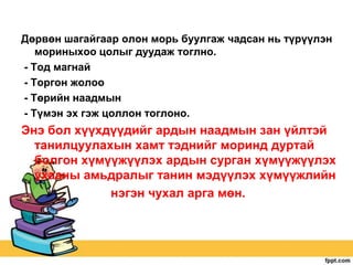 Дөрвөн шагайгаар олон морь буулгаж чадсан нь түрүүлэн
мориныхоо цолыг дуудаж тоглно.
- Тод магнай
- Торгон жолоо
- Төрийн наадмын
- Түмэн эх гэж цоллон тоглоно.

Энэ бол хүүхдүүдийг ардын наадмын зан үйлтэй
танилцуулахын хамт тэднийг моринд дуртай
болгон хүмүүжүүлэх ардын сурган хүмүүжүүлэх
ухааны амьдралыг танин мэдүүлэх хүмүүжлийн
нэгэн чухал арга мөн.

 