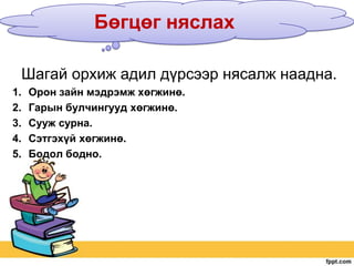 Бөгцөг няслах
Шагай орхиж адил дүрсээр нясалж наадна.
1.
2.
3.
4.
5.

Орон зайн мэдрэмж хөгжинө.
Гарын булчингууд хөгжинө.
Сууж сурна.
Сэтгэхүй хөгжинө.
Бодол бодно.

 