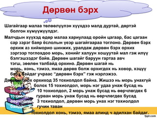 Дөрвөн бэрх
Шагайгаар малаа төлөөлүүлэн хүүхдээ малд дуртай, дөртэй
болгон хүмүүжүүлдэг.
Малчдын хүүхэд өдөр малаа хариулаад оройн цагаар, бас цагаан
сар зэрэг баяр ѐслолын үеэр шагайгаараа тоглоно. Дөрвөн бэрх
орхиж аз хийморио шинжих, уралдаж дөрвөн бэрх орхих
зэргээр тоглохдоо морь, хонийг халуун хошуутай мал гэж илүү
бэлгэшээдэг байв. Дөрвөн шагайг баруун гартаа авч
тэгш, зөөлөн талбайд орхино. Дөрвөн шагай нь
морь, хонь, тэмээ, ямаа дөрөв болж орхигдох нь ховор, хэцүү
бэрх байдаг учраас “дөрвөн бэрх” гэж нэрлэжээ.
Дөрвөн бэрх орхиход 35 тохиолдол байна. Жишээ нь морь унахгүй
бусад мал болох 15 тохиолдол, морь нэг удаа унаж бусад нь
өөрчлөгдөх 10 тохиолдол, 2 морь унаж бусад нь өөрчлөгдөх 6
тохиолдол, гурван морь унаж бусад нь өөрчлөгдөх бусад
өөрчлөгдөх 3 тохиолдол, дөрвөн морь унах нэг тохиолдол
байдаг: Энэ гучин таван
тохиолдол хонь, тэмээ, ямаа алинд ч адилхан байдаг.

 