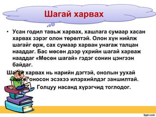 Шагай харвах
• Усан годил тавьж харвах, хашлага сумаар хасан
харвах зэрэг олон төрөлтэй. Олон хүн нийлж
шагайг өрж, сах сумаар харван унагаж талцан
нааддаг. Бас мөсөн дээр үхрийн шагай харваж
нааддаг «Мөсөн шагай» гэдэг сонин цэнгээн
байдаг.
Шагай харвах нь нарийн дэгтэй, онолын уухай
хийж, оносон эсэхээ илэрхийлдэг заншилтай.
•
Голцуу насанд хүрэгчид тоглодог.

 