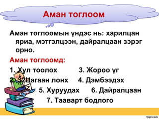 Аман тоглоом
Аман тоглоомын үндэс нь: харилцан
яриа, мэтгэлцээн, дайралцаан зэрэг
орно.
Аман тоглоомд:
1. Хул тоолох
3. Жороо үг
2. 32Цагаан лонх 4. Дэмбээдэх
5. Хуруудах
6. Дайралцаан
7. Тааварт бодлого

 