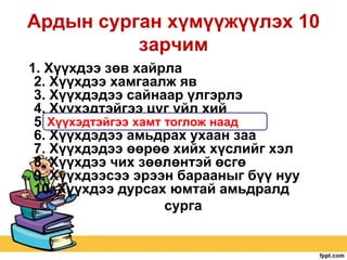 Ардын сурган хүмүүжүүлэх 10
зарчим
1. Хүүхдээ зөв хайрла
2. Хүүхдээ хамгаалж яв
3. Хүүхдэдээ сайнаар үлгэрлэ
4. Хүүхэдтэйгээ цуг үйл хий
5. Хүүхэдтэйгээ хамт тоглож наад
6. Хүүхдэдээ амьдрах ухаан заа
7. Хүүхдэдээ өөрөө хийх хүслийг хэл
8. Хүүхдээ чих зөөлөнтэй өсгө
9. Хүүхдээсээ эрээн барааныг бүү нуу
10. Хүүхдээ дурсах юмтай амьдралд
сурга

 