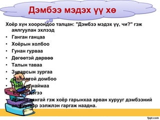 Дэмбээ мэдэх үү хө
Хоѐр хүн хоорондоо талцан: "Дэмбээ мэдэх үү, чи?" гэж
аялгуулан эхлээд
• Ганган ганцаа
• Хоѐрын холбоо
• Гунан гурваа
• Дөгөөтэй дөрвөө
• Талын таваа
• Зуравсын зургаа
• Долоотой домбоо
• Найзын наймаа
• Есийн дэгээ
• Арвын хангай гэж хоѐр гарынхаа арван хурууг дэмбээний
аялгуугаар ээлжлэн гаргаж наадна.

 