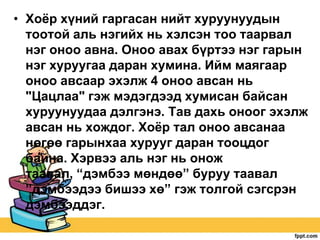 • Хоѐр хүний гаргасан нийт хуруунуудын
тоотой аль нэгийх нь хэлсэн тоо таарвал
нэг оноо авна. Оноо авах бүртээ нэг гарын
нэг хуруугаа даран хумина. Ийм маягаар
оноо авсаар эхэлж 4 оноо авсан нь
"Цацлаа" гэж мэдэгдээд хумисан байсан
хуруунуудаа дэлгэнэ. Тав дахь оноог эхэлж
авсан нь хождог. Хоѐр тал оноо авсанаа
нөгөө гарынхаа хурууг даран тооцдог
байна. Хэрвээ аль нэг нь онож
таавал, “дэмбээ мөндөө” буруу таавал
”дэмбээдээ бишээ хө” гэж толгой сэгсрэн
дэмбээддэг.

 