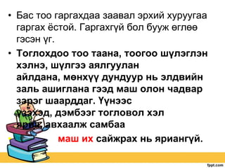 • Бас тоо гаргахдаа заавал эрхий хуруугаа
гаргах ѐстой. Гаргахгүй бол бууж өглөө
гэсэн үг.
• Тоглохдоо тоо таана, тоогоо шүлэглэн
хэлнэ, шүлгээ аялгуулан
айлдана, мөнхүү дундуур нь элдвийн
заль ашиглана гээд маш олон чадвар
зэрэг шаарддаг. Үүнээс
үзэхэд, дэмбээг тогловол хэл
яриа, авхаалж самбаа
•
маш их сайжрах нь яриангүй.

 