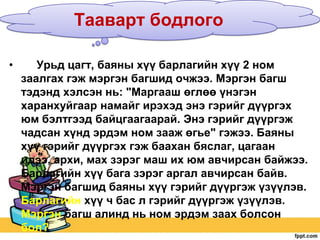 Тааварт бодлого
•

Урьд цагт, баяны хүү барлагийн хүү 2 ном
заалгах гэж мэргэн багшид очжээ. Мэргэн багш
тэдэнд хэлсэн нь: "Маргааш өглөө үнэгэн
харанхуйгаар намайг ирэхэд энэ гэрийг дүүргэх
юм бэлтгээд байцгаагаарай. Энэ гэрийг дүүргэж
чадсан хүнд эрдэм ном зааж өгье" гэжээ. Баяны
хүү гэрийг дүүргэх гэж баахан бяслаг, цагаан
идээ, архи, мах зэрэг маш их юм авчирсан байжээ.
Барлагийн хүү бага зэрэг аргал авчирсан байв.
Мэргэн багшид баяны хүү гэрийг дүүргэж үзүүлэв.
Барлагийн хүү ч бас л гэрийг дүүргэж үзүүлэв.
Мэргэн багш алинд нь ном эрдэм заах болсон
бол?

 