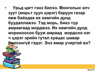 •

Урьд цагт гэнэ билээ. Монголын элч
зуут (морьт зуун цэрэг) баруун газар
явж байхдаа их намгийн дунд
буудаллажээ. Тэд морь, биеэ түр
амраагаад морджээ. Их намгийн дунд
мориноосоо бууж амраад мордсон нэг
ч цэрэг эрийн гутал хувцас шавар
болсонгүй гэдэг. Энэ ямар учиртай вэ?

 