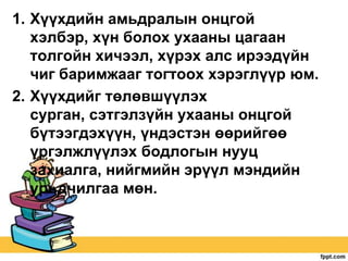 1. Хүүхдийн амьдралын онцгой
хэлбэр, хүн болох ухааны цагаан
толгойн хичээл, хүрэх алс ирээдүйн
чиг баримжааг тогтоох хэрэглүүр юм.
2. Хүүхдийг төлөвшүүлэх
сурган, сэтгэлзүйн ухааны онцгой
бүтээгдэхүүн, үндэстэн өөрийгөө
үргэлжлүүлэх бодлогын нууц
захиалга, нийгмийн эрүүл мэндийн
урьдчилгаа мөн.

 