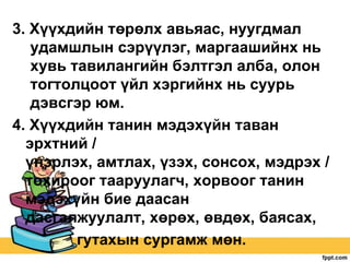 3. Хүүхдийн төрөлх авьяас, нуугдмал
удамшлын сэрүүлэг, маргаашийнх нь
хувь тавилангийн бэлтгэл алба, олон
тогтолцоот үйл хэргийнх нь суурь
дэвсгэр юм.
4. Хүүхдийн танин мэдэхүйн таван
эрхтний /
үнэрлэх, амтлах, үзэх, сонсох, мэдрэх /
тохироог тааруулагч, хорвоог танин
мэдэхүйн бие даасан
дасгалжуулалт, хөрөх, өвдөх, баясах,
гутахын сургамж мөн.

 