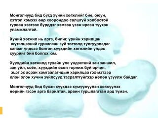 Монголчууд бид бүгд хүний хөгжлийг бие, оюун,
сэтгэл хэмээх өөр хоорондоо салшгүй холбоотой
гурван хэсгээс бүрддэг хэмээн үзэж ирсэн түүхэн
уламжлалтай.
Хүний хөгжил нь арга, билиг, үрийн харилцан
шүтэлцээний гурвалсан зүй тогтолд тулгуурладаг
санааг үндсээ болгон хүүхдийн хөгжлийн үндэс
суурийг бий болгох юм.
Хүүхдийн хөгжилд тухайн улс үндэстний зан заншил,
зан үйл, соѐл, хүүхдийн өсөн торниж буй орчин,
эцэг эх асран хамгаалагчдын харилцаа гэх мэтээр
олон олон хүчин зүйлсүүд тасралтгүйгээр нөлөө үзүүлж байдаг.
Монголчууд бид бүхэн хүүхдээ хүмүүжүүлэн хөгжүүлэх
өөрийн гэсэн арга барилтай, арвин туршлагатай ард түмэн.

 
