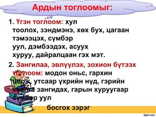 Ардын тоглоомыг:
1. Үгэн тоглоом: хул
тоолох, зэндмэнэ, хөх бух, цагаан
тэмээцэх, сүмбэр
уул, дэмбээдэх, асуух
хуруу, дайралцаан гэх мэт.
2. Зангилаа, эвлүүлэх, зохион бүтээх
тоглоом: модон оньс, гархин
цоож, утсаар үхрийн нүд, гэрийн
хаалга зангидах, гарын хуруугаар
сүмбэр уул
босгох зэрэг

 