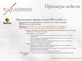 Примеры кейсов

Продвижение тарифа силами PR-службы (2007)
  Задача: Проинформировать абонентов о новом тарифе,
  обеспечить подключения
  Решение: Разработка стратегии продвижения тарифа без
  подключения прямой рекламы, только средствами PR
        Выпуск официального релиза, адресная рассылка профильным и деловым
         СМИ (около 300 респондентов)
        Инициация статей в прессе:
             Специализированные телеком-издания (сравнение предложений от разных
              операторов)
             Деловые издания (информирование о новом предложении и «привязка» его к
              другим тарифам от оператора)
             Общественно-политические издания («жизненные» истории, testimonials,
              обзорные и сравнительные материалы)
        Мероприятия с целевой аудиторией
             Организация обзорных лекций по новому продукту в школах, учебных
              учреждениях, колледжах, лицеях и ВУЗах
             Проведение викторин и конкурсов с помощью печатных региональных изданий
              на знание тарифов оператора
             Проведение квестов с молодёжными организациями
   Итог работы — за полугодие около 40 000 новых подключений на этот
     тариф!
 