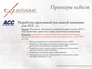 Примеры кейсов

Разработка креативной рекламной кампании
  для АСС (2005)
  Задача: Повысить лояльность существующих членов АСС к
  мероприятиям; привлечь новых участников программы
  Решение: разработка концепции рекламной кампании,
  организация промо-мероприятия, продвижение услуг АСС
  в СМИ
       Медиапланирование и размещение рекламы в СМИ
       Разработка креативного формата письма-приглашения и
        рассылка их в компании и профильные СМИ
       Разработка идеи и макета промо-материалов (пластиковая
        карточка-скидка, пакет-упаковка)
       Разработка концепции промо-мероприятия
       Поддержка рекламного обеспечения в течение всего срока
        действия кампании (1 год)
 