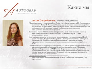 Какие мы

    Лилия Загребельная, генеральный директор
PR профессионал с опытом работы более 6 лет. Свою каръеру в PR Лилия начала
     в агентстве Romyr & Associates Ukraine, где на позиции менеджера по работе
     с клиентами разрабатывала и внедряла различные PR-кампании для клиентов
     у сферах потребительских товаров и медицины, репутационные
     исследования и социальные проекты.
В агентстве Nords PR Ukraine Лилия применяла свой опыт и знания в пользу
     клиентов финансового, юридического, телеком секторов, а также
     коммунальных услуг.
Отвечая за внешнюю и внутреннюю коммуникацию в группе компаний Foyil
     (Foyil Securities, Foyil Asset Management Ukraine) она построила и внедрила
     функцию PR, разработала коммуникационную стратегию, которой
     предшевствовал репутационный аудит, наладила повседневную работу со
     СМИ.
Имея высшее филологическое образование, Лилия получила профессиональную
     квалификацию в PR, обучаясь в Международном институте бизнеса на
     британской программе CIPR Diploma (Королевского института связей с
     общественностью), где сегодня она является приглашенным преподавателем.
     Лилия также автор нескольких публикаций и отраслевых исследований в
     специальных и деловых изданиях.
Специализации Лилии: коммуникацонные стратегии,
     репутационные/коммуникационные аудиты, управление кризисами, CSR-
     программы.
 