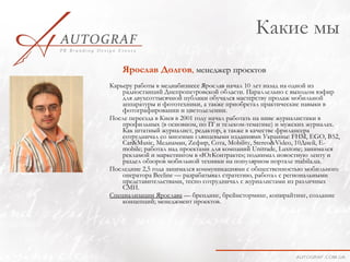 Какие мы
    Ярослав Долгов, менеджер проектов
Карьеру работы в медиабизнесе Ярослав начал 10 лет назад на одной из
    радиостанций Днепропетровской области. Параллельно с выходом вэфир
    для двухсоттысячной публики обучался мастерству продаж мобильной
    аппаратуры и фототехники, а также приобретал практические навыки в
    фотографировании и цветоделении.
После переезда в Киев в 2001 году начал работать на ниве журналистики в
    профильных (в основном, по IT и телеком-тематике) и мужских журналах.
    Как штатный журналист, редактор, а также в качестве фрилансера
    сотрудничал со многими глянцевыми изданиями Украины: FHM, EGO, B52,
    Car&Music, Медиаман, Zефир, Сота, Mobility, Stereo&Video, 10Дней, E-
    mobile; работал над проектами для компаний Unitrade, Luxtone; занимался
    рекламой и маркетингом в «ЮгКонтракте»; поднимал новостную ленту и
    раздел обзоров мобильной техники на популярном портале mаbila.ua.
Последние 2,5 года занимался коммуникациями с общественностью мобильного
    оператора Beeline — разрабатывал стратегию, работал с региональными
    представительствами, тесно сотрудничал с журналистами из различных
    СМИ.
Специализации Ярослава — брендинг, брейнсторминг, копирайтинг, создание
    концепций; менеджмент проектов.
 