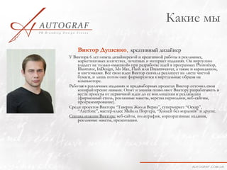 Какие мы

    Виктор Душенко, креативный дизайнер
У Виктора 6 лет опыта дизайнерской и креативной работы в рекламных,
    маркетинговых агентствах, печатных и интернет изданиях. Он виртуозно
    владеет не только «мышкой» при разработке идей в программах Photoshop,
    Illustrator, InDesign, 3ds Max, Flash или Dreamweaver, а также и карандашом,
    и кисточками. Все свои идеи Виктор сначала реализует на листе чистой
    бумаги, и лишь потом они формируются в виртуальные образы на
    компьюторе.
Работая в различных изданиях и предвыборных проектах Виктор отточил свои
    копирайтерские навыки. Опыт и знания позволяют Виктору разрабатывать и
    вести проекты от первичной идеи до ее воплощения и реализации
    (фирменный стиль, рекламные макеты, верстка периодики, веб-сайтиы,
    программирование).
Среди проектов Виктора “Таверна Жюля Верна”, супермаркет “Оскар”,
    “Azerfonе”, мастер-класс Майкла Портера, “Хоккей без кордонів” и другие.
Специализации Виктора: веб-сайты, полиграфия, корпоративные издания,
    рекламные макеты, презентации.
 
