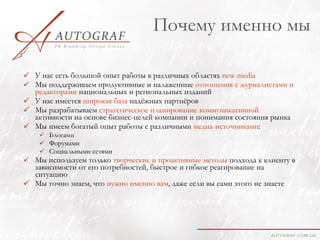 Почему именно мы

 У нас есть большой опыт работы в различных областях new media
 Мы поддерживаем продуктивные и налаженные отношения с журналистами и
  редакторами национальных и региональных изданий
 У нас имеется широкая база надёжных партнёров
 Мы разрабатываем стратегическое планирование коммуникативной
  активности на основе бизнес-целей компании и понимания состояния рынка
 Мы имеем богатый опыт работы с различными медиа-источниками:
     Блогами
     Форумами
     Социальными сетями
 Мы используем только творческие и проактивные методы подхода к клиенту в
  зависимости от его потребностей, быстрое и гибкое реагирование на
  ситуацию
 Мы точно знаем, что нужно именно вам, даже если вы сами этого не знаете
 