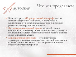 Что мы предлагаем

 Комплекс услуг «Корпоративный автограф» — это
  «визитная карточка» компании, выполненная в
  зависимости от потребностей заказчика с помощью
  различных инструментов и методов
 Это коммуникационный проект, который трудно
  скопировать, поскольку он выражает индивидуальность
  компании и является идентификатором вашего бизнеса
  среди множества других
 Корпоративный автограф — это позитивные
  характеристики компании и её достижений, он является
  единым элементом вашего стиля и уникальности на
  высококонкурентном рынке
 