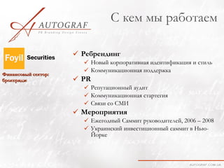 С кем мы работаем

                      Ребрендинг
                        Новый корпоративная идентификация и стиль
                        Коммуникационная поддержка
Финансовый сектор:
брокеридж             PR
                        Репутационный аудит
                        Коммуникационная стартегия
                        Связи со СМИ
                      Мероприятия
                        Ежегодный Саммит руководителей, 2006 – 2008
                        Украинский инвестиционный саммит в Нью-
                         Йорке
 