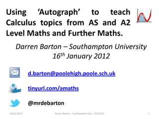 Using ‘Autograph’ to teach
Calculus topics from AS and A2
Level Maths and Further Maths.
    Darren Barton – Southampton University
               16th January 2012

             d.barton@poolehigh.poole.sch.uk

             tinyurl.com/amaths

             @mrdebarton
16/01/2012            Darren Barton – Southampton Uni – 16/01/12   1
 
