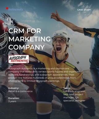 Case Study
CRM for
marketing
company
Autograph Authentic is a marketing and promotions
company that works with various sports figures and organizes
auctions, fundraisings, and autograph appearances. Their
product line features hundreds of unique collectibles, from
photographs to limited lithograph paintings.
Industry: 

Retail & e-commerce
Team: 

full-stack engineer,
tech lead, project
manager, QA
specialist, designer
Duration: 

3 years
 