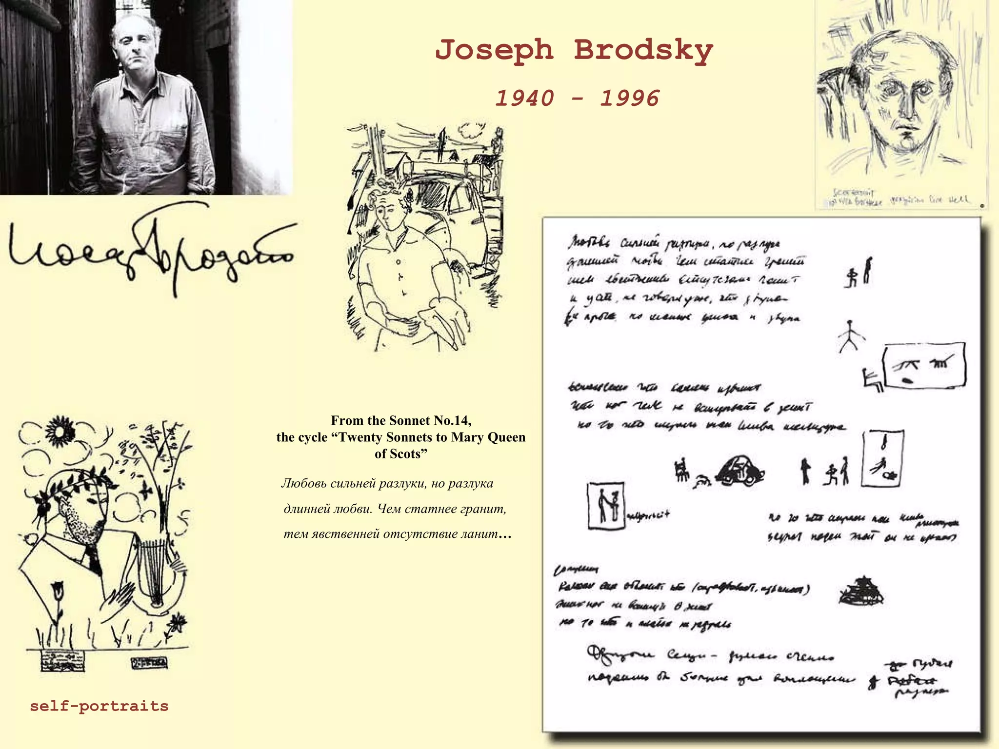 Joseph Brodsky 1940 - 1996 From the Sonnet No.14, the cycle “Twenty Sonnets to Mary Queen of Scots”     Любовь сильней разлуки, но разлука      длинней любви. Чем статнее гранит,      тем явственней отсутствие ланит …         self-portraits 