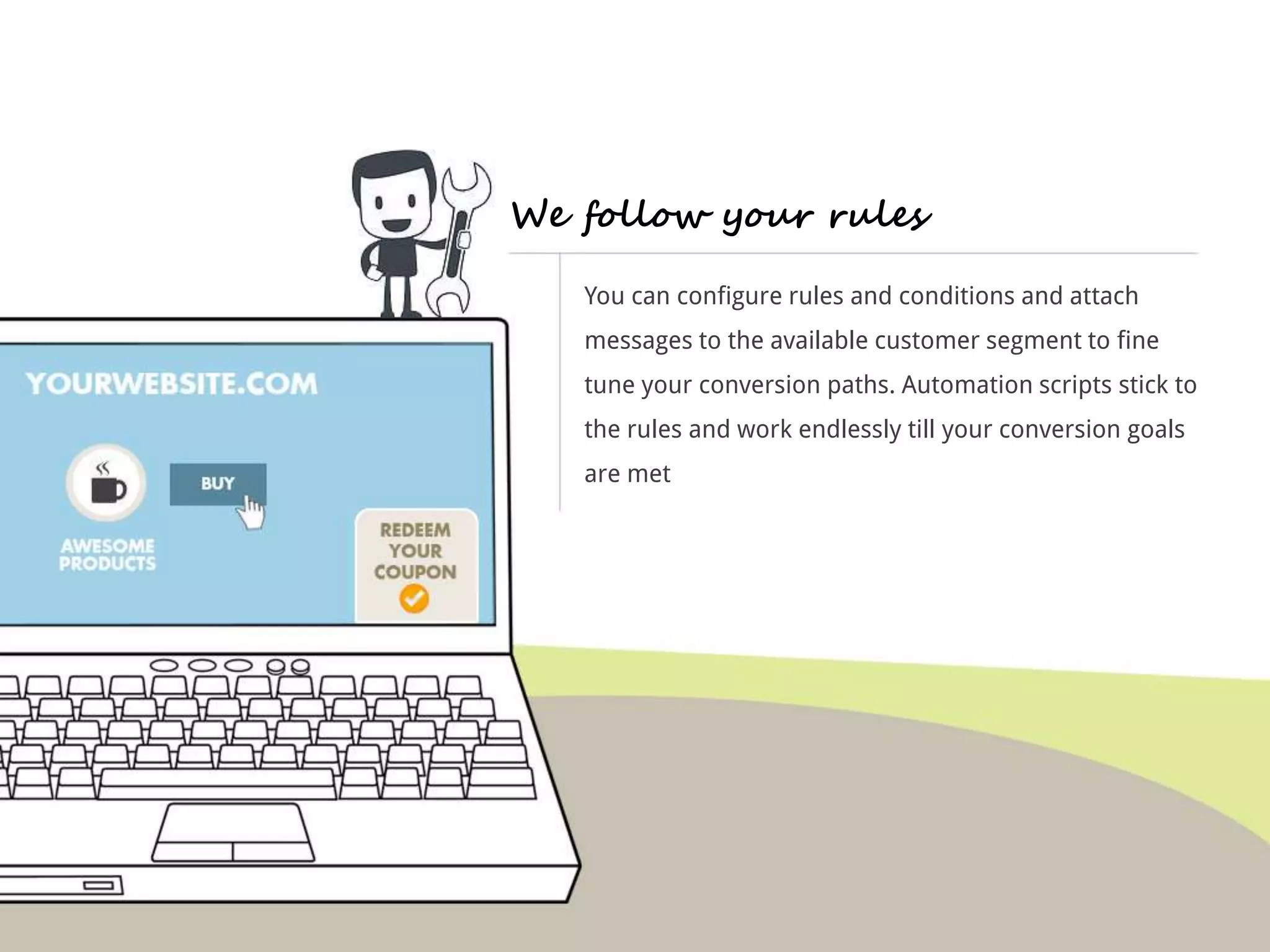 We follow your rules 
You can configure rules and conditions and attach 
messages to the available customer segment to fine 
tune your conversion paths. Automation scripts stick to 
the rules and work endlessly till your conversion goals 
are met 
 