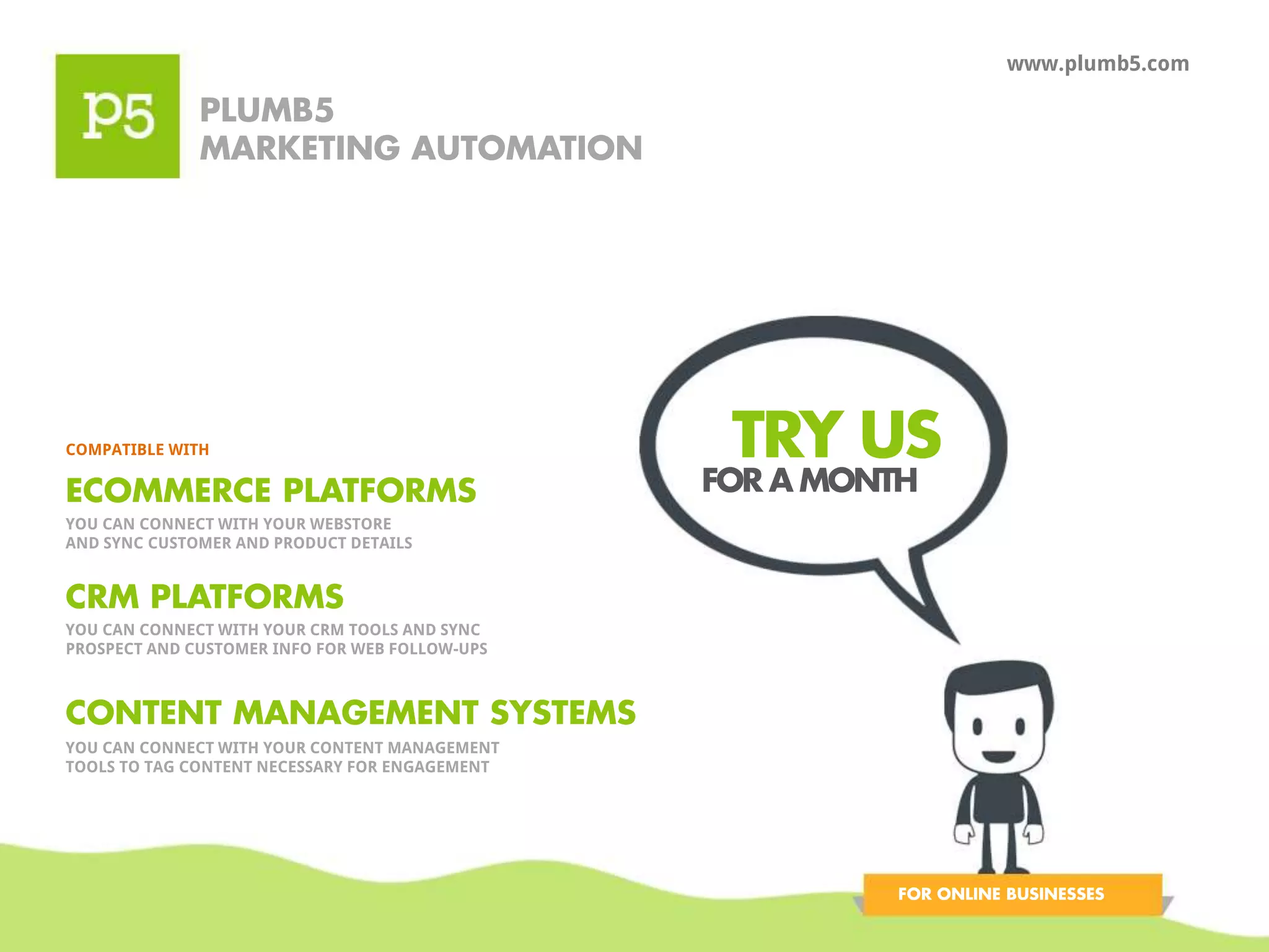 PLUMB5 
MARKETING AUTOMATION 
www.plumb5.com 
TRY US COMPATIBLE WITH 
ECOMMERCE PLATFORMS 
YOU CAN CONNECT WITH YOUR WEBSTORE 
AND SYNC CUSTOMER AND PRODUCT DETAILS 
CRM PLATFORMS 
YOU CAN CONNECT WITH YOUR CRM TOOLS AND SYNC 
PROSPECT AND CUSTOMER INFO FOR WEB FOLLOW-UPS 
CONTENT MANAGEMENT SYSTEMS 
YOU CAN CONNECT WITH YOUR CONTENT MANAGEMENT 
TOOLS TO TAG CONTENT NECESSARY FOR ENGAGEMENT 
FOR A MONTH 
FOR ONLINE BUSINESSES 
