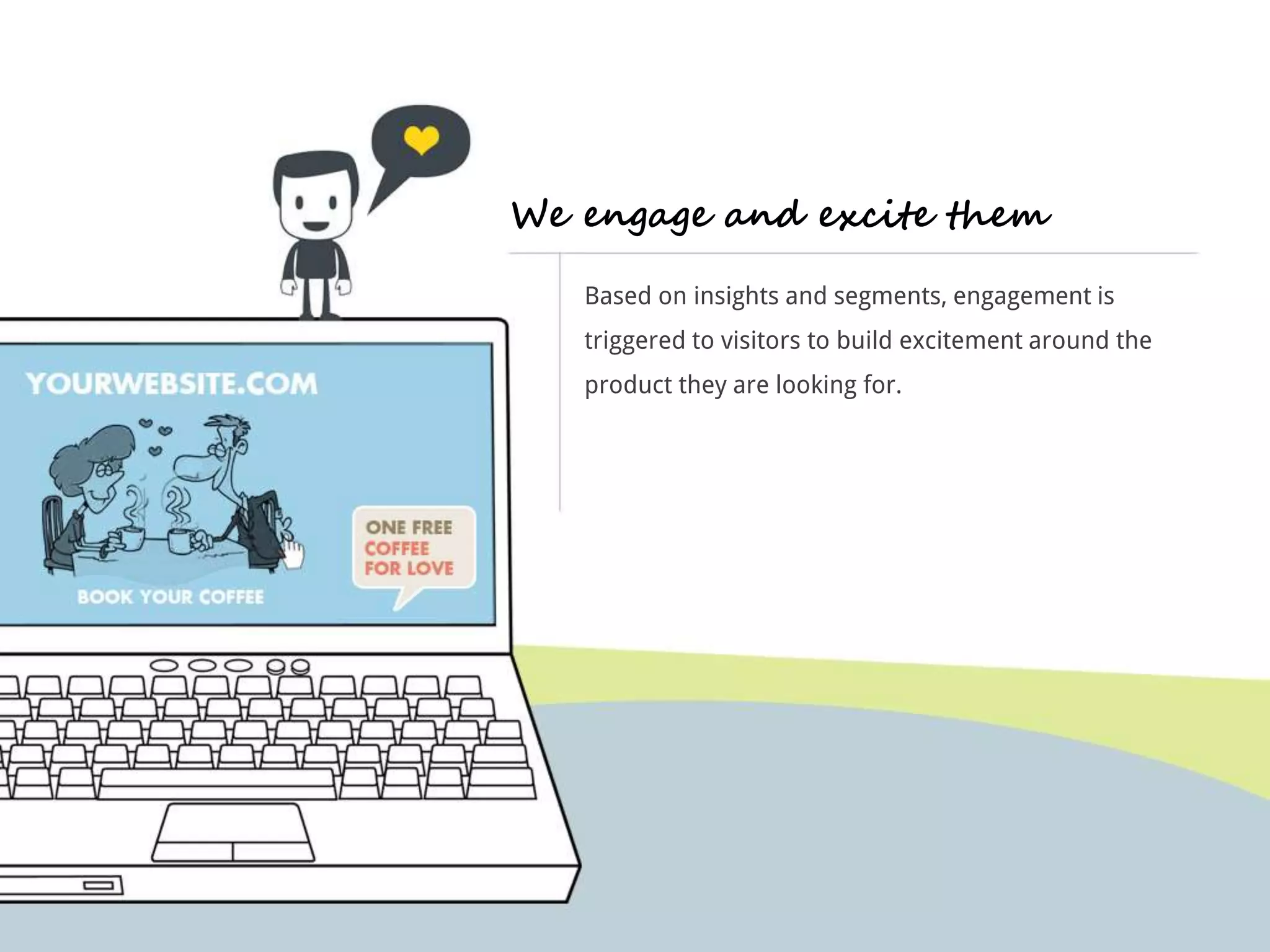 We engage and excite them 
Based on insights and segments, engagement is 
triggered to visitors to build excitement around the 
product they are looking for. 
 