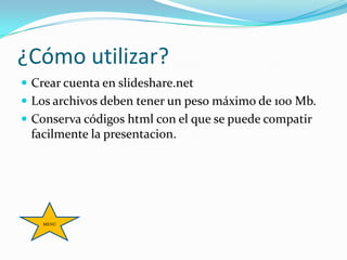 ¿Cómo utilizar?
 Crear cuenta en slideshare.net
 Los archivos deben tener un peso máximo de 100 Mb.
 Conserva códigos html con el que se puede compatir
 facilmente la presentacion.




    MENÚ
 
