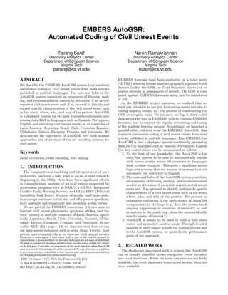 EMBERS AutoGSR:
Automated Coding of Civil Unrest Events
Parang Saraf
Discovery Analytics Center
Department of Computer Science
Virginia Tech
parang@cs.vt.edu
Naren Ramakrishnan
Discovery Analytics Center
Department of Computer Science
Virginia Tech
naren@cs.vt.edu
ABSTRACT
We describe the EMBERS AutoGSR system that conducts
automated coding of civil unrest events from news articles
published in multiple languages. The nuts and bolts of the
AutoGSR system constitute an ecosystem of ﬁltering, rank-
ing, and recommendation models to determine if an article
reports a civil unrest event and, if so, proceed to identify and
encode speciﬁc characteristics of the civil unrest event such
as the when, where, who, and why of the protest. AutoGSR
is a deployed system for the past 6 months continually pro-
cessing data 24x7 in languages such as Spanish, Portuguese,
English and encoding civil unrest events in 10 countries of
Latin America: Argentina, Brazil, Chile, Colombia, Ecuador,
El Salvador, Mexico, Paraguay, Uruguay, and Venezuela. We
demonstrate the superiority of AutoGSR over both manual
approaches and other state-of-the-art encoding systems for
civil unrest.
Keywords
event extraction, event encoding, text mining
1. INTRODUCTION
The computational modeling and interpretation of soci-
etal events has been a holy grail in social science research.
Beginning in the 1980s, there have been signiﬁcant eﬀorts
in computational analysis of societal events supported by
government programs such as DARPA’s ICEWS (Integrated
Conﬂict Early Warning System) and CIA’s PITF (Political
Instability Task Force). Projects of similar (and more ambi-
tious) scope continues to this day, and oﬀer greater speciﬁcity,
both spatially and temporally into modeling global events.
We are part of the EMBERS consortium [13] that aims to
forecast civil unrest phenomena (protests, strikes, and ‘oc-
cupy’ events) in multiple countries of Latin America, specif-
ically Argentina, Brazil, Chile, Colombia, Ecuador, El Sal-
vador, Mexico, Paraguay, Uruguay, and Venezuela. In our
earlier KDD 2014 paper [13] we demonstrated how we can
use open source indicators such as news, blogs, Twitter, food
prices, and economic data, to forecast civil unrest events.
Permission to make digital or hard copies of all or part of this work for personal or
classroom use is granted without fee provided that copies are not made or distributed
for proﬁt or commercial advantage and that copies bear this notice and the full citation
on the ﬁrst page. Copyrights for components of this work owned by others than ACM
must be honored. Abstracting with credit is permitted. To copy otherwise, or republish,
to post on servers or to redistribute to lists, requires prior speciﬁc permission and/or a
fee. Request permissions from permissions@acm.org.
KDD ’16, August 13-17, 2016, San Francisco, CA, USA
c 2016 ACM. ISBN 978-1-4503-4232-2/16/08...$15.00
DOI: http://dx.doi.org/10.1145/2939672.2939737
EMBERS forecasts have been evaluated by a third party
(MITRE) wherein human analysts prepared a ground truth
dataset (called the GSR, or ‘Gold Standard report’) of re-
ported protests in newspapers of record. The GSR is com-
pared against EMBERS forecasts using metrics introduced
in [13].
As the EMBERS project matures, we realized that we
must pay attention to not just forecasting events but also to
coding ongoing events, i.e., the process of constructing the
GSR on a regular basis. For instance, see Fig. 2. Such coded
data serves two uses in EMBERS: to help evaluate EMBERS
forecasts, and to support the regular re-training and tuning
of the machine learning models. Accordingly, we launched a
parallel eﬀort, referred to as the EMEBRS AutoGSR, that
conducts automated coding of civil unrest events from news
articles published in multiple languages. Like EMBERS, the
AutoGSR is also a deployed system continually processing
data 24x7 in languages such as Spanish, Portuguese, English.
Our key contributions can be summarized as follows:
1. To the best of our knowledge, the AutoGSR is the
only/ﬁrst system to be able to automatically encode
civil unrest events across 10 countries in languages
local to these countries. This gives a signiﬁcant advan-
tage over systems that are manual or systems that are
automatic but restricted to English.
2. The nuts and bolts of the AutoGSR system constitute
an ecosystem of ﬁltering, ranking, and recommendation
models to determine if an article reports a civil unrest
event and, if so, proceed to identify and encode speciﬁc
characteristics of a civil unrest event such as the when,
where, who, and why of the protest. We present an
exhaustive evaluation of the performance of AutoGSR
using metrics in the large (e.g., does the system track
ongoing happenings in countries of interest?) as well
as metrics in the small (e.g., does the system identify
speciﬁc events of interest?).
3. AutoGSR is meant to be used in both a fully auto-
mated and an analyst assisted mode. Through detailed
analysis of hours logged in both the manual process and
in the AutoGSR system, we quantify the performance
gains of our approach.
2. RELATED WORK
The challenges associated with a system like AutoGSR
can be broadly classiﬁed in two categories: event encoders
and event databases. While the event encoders are not freely
available, the event databases constructed around them are
more available.
 