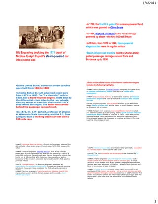 1/4/2017
3
Old Engraving depicting the 1771 crash of
Nicolas Joseph Cugnot's steam-powered car
into a stone wall
•In 1789, the first U.S. patent for a steam-powered land
vehicle was granted to Oliver Evans
•In 1801, Richard Trevithick built a road carriage
powered by steam - the first in Great Britain
•In Britain, from 1820 to 1840, steam-powered
stagecoaches were in regular service
•Steam-driven road tractors (built by Charles Deitz)
pulled passenger carriages around Paris and
Bordeaux up to 1850
•In the United States, numerous steam coaches
were built from 1860 to 1880
•Amedee Bollee Sr. built advanced steam cars
from 1873 to 1883. The "La Mancelle" built in
1878, had a front-mounted engine, shaft drive to
the differential, chain drive to the rear wheels,
steering wheel on a vertical shaft and driver's
seat behind the engine. The boiler was carried
behind the passenger compartment.
•In 1871, Dr. J. W. Carhart, professor of physics
at Wisconsin State University, and the J. I. Case
Company built a working steam car that won a
200-mile race
•1680 - Dutch physicist, Christian Huygens designed (but never built)
an internal combustion engine that was to be fueled with
gunpowder.
•1807 - Francois Isaac de Rivaz of Switzerland invented an internal
combustion engine that used a mixture of hydrogen and oxygen
for fuel.
•1824 - English engineer, Samuel Brown adapted an old Newcomen
steam engine to burn gas, and he used it to briefly power a vehicle
up Shooter's Hill in London.
•1858 - Belgian-born engineer, Jean JosephÉtienne Lenoir invented
and patented (1860) a double-acting, electric spark-ignition internal
combustion engine fueled by coal gas. In 1863, Lenoir attached an
improved engine (using petroleum and a primitive carburetor) to a
three-wheeled wagon that managed to complete an historic fifty-mile
road trip. (See image at top)
A brief outline of the history of the internal combustion engine
includes the following highlights:
•1862 - Alphonse Beau de Rochas, a French civil engineer, patented but
did not build a four-stroke engine (French patent #52,593, January 16,
1862)
•1864 - Austrian engineer, Siegfried Marcus*, built a one-cylinder
engine with a crude carburetor, and attached his engine to a cart for a
rocky 500-foot drive. Several years later, Marcus designed a vehicle that
briefly ran at 10 mph that a few historians have considered as the
forerunner of the modern automobile by being the world's first gasoline-
powered vehicle
•1873 - George Brayton, an American engineer, developed an
unsuccessful two-stroke kerosene engine (it used two external pumping
cylinders). However, it was considered the first safe and practical oil
engine
•1866 - German engineers, Eugen Langen and Nikolaus August Otto
improved on Lenoir's and de Rochas' designs and invented a more
efficient gas engine
•1876 - Nikolaus August Otto invented and later patented a successful
four-stroke engine, known as the "Otto cycle".
•1876 - The first successful two-stroke engine was invented by Sir
Dougald Clerk.
•1883 - French engineer, Edouard Delamare-Debouteville, built a
single-cylinder four-stroke engine that ran on stove gas. It is not
certain if he did indeed build a car, however, Delamare-Debouteville's
designs were very advanced for the time - ahead of both Daimler and
Benz in some ways at least on paper.
•1885 - Gottlieb Daimler invented what is often recognized as the
prototype of the modern gas engine - with a vertical cylinder, and with
gasoline injected through a carburetor (patented in 1887). Daimler first
built a two-wheeled vehicle the "Reitwagen" (Riding Carriage) with this
engine and a year later built the world's first four-wheeled motor
vehicle.
 