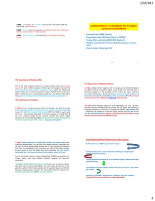 1/4/2017
4
•1886 - On January 29, Karl Benz received the first patent (DRP No.
37435) for a gas-fueled car.
•1889 - Daimler built an improved four-stroke engine with mushroom-
shaped valves and two V-slant cylinders.
•1890 - Wilhelm Maybach built the first four-cylinder, four-stroke
engine
Mahesh 20
Complementary Technologies for IC Engine-
powered Automobiles
• Pneumatic tires (1888, Dunlop)
• Cheap liquid fuels (Oil industry born in PA 1859)
• Venturi effect carburetor (1892, Willi Maybach)
• Variable mechanical transmission (primitive type by Levassor,
1891)
• Electric starter (Kettering 1912)
The Importance of Nicolaus Otto
One of the most important landmarks in engine design comes from Nicolaus
August Otto who in 1876 invented an effective gas motor engine. Otto built the
first practical four-stroke internal combustion engine called the "Otto Cycle
Engine," and as soon as he had completed his engine, he built it into a motorcycle.
Otto's contributions were very historically significant, it was his four-stoke engine
that was universally adopted for all liquid-fueled automobiles going forward.
The Importance of Karl Benz
In 1885, German mechanical engineer, Karl Benz designed and built the world's
first practical automobile to be powered by an internal-combustion engine.On
January 29, 1886, Benz received the first patent(DRP No. 37435) for a gas-fueled
car. It was a three-wheeler; Benz built his first four-wheeled car in 1891. Benz &
Cie., the company started by the inventor, became the world's largest
manufacturer of automobiles by 1900. Benz was the first inventor to integrate an
internal combustion engine with a chassis - designing both together.
The Importance of Gottlieb Daimler
In 1885, Gottlieb Daimler (together with his design partner Wilhelm Maybach)
took Otto's internal combustion engine a step further and patented what is
generally recognized as the prototype of the modern gas engine. Daimler's
connection to Otto was a direct one; Daimler worked as technical director of
Deutz Gasmotorenfabrik, which Nikolaus Otto co-owned in 1872. There is some
controversy as to who built the first motorcycle Otto or Daimler.
The 1885 Daimler-Maybach engine was small, lightweight, fast, used a gasoline-
injected carburetor, and had a vertical cylinder. The size, speed, and efficiency of
the engine allowed for a revolution in car design. On March 8, 1886, Daimler took
a stagecoach and adapted it to hold his engine, thereby designing the world's
first four-wheeled automobile. Daimler is considered the first inventor to have
invented a practical internal-combustion engine.
In 1889, Daimler invented a V-slanted two cylinder, four-stroke engine with
mushroom-shaped valves. Just like Otto's 1876 engine, Daimler's new engine set
the basis for all car engines going forward. Also in 1889, Daimler and Maybach
built their first automobile from the ground up, they did not adapt another
purpose vehicle as they had always been done previously. The new Daimler
automobile had a four-speed transmission and obtained speeds of 10 mph.
Daimler founded the Daimler Motoren-Gesellschaft in 1890 to manufacture his
designs. Eleven years later, Wilhelm Maybach designed the Mercedes
automobile.
*If Siegfried Marcus built his second car in 1875 and it was as claimed, it would
have been the first vehicle powered by a four-cycle engine and the first to use
gasoline as a fuel, the first having a carburetor for a gasoline engine and the first
having a magneto ignition. However, the only existing evidence indicates that
the vehicle was built circa 1888/89 - too late to be first.
The importance of Rene Panhard and Emile Levassor
Built their first car in 1890 using a Daimler engine.
Pedal-operated clutch, a chain transmission leading to a change-speed
gearbox, and a front radiator.
Quickly became the standard for all cars because it gave a better balance and
improved steering
First designer to move the engine to the front of the car and use a rear-wheel
drive layout
Invention of the modern transmission - installed in their 1895 Panhard.
(They are the first true manufacturers of modern automobile)
 