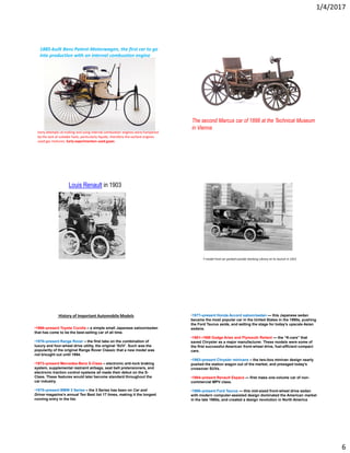 1/4/2017
6
1885-built Benz Patent-Motorwagen, the first car to go
into production with an internal combustion engine
Early attempts at making and using internal combustion engines were hampered
by the lack of suitable fuels, particularly liquids, therefore the earliest engines
used gas mixtures. Early experimenters used gases
The second Marcus car of 1888 at the Technical Museum
in Vienna
Louis Renault in 1903
T-model Ford car parked outside Geelong Library at its launch in 1915
•1966–present Toyota Corolla – a simple small Japanese saloon/sedan
that has come to be the best-selling car of all time.
•1970–present Range Rover – the first take on the combination of
luxury and four-wheel drive utility, the original ‘SUV’. Such was the
popularity of the original Range Rover Classic that a new model was
not brought out until 1994.
•1973–present Mercedes-Benz S-Class – electronic anti-lock braking
system, supplemental restraint airbags, seat belt pretensioners, and
electronic traction control systems all made their debut on the S-
Class. These features would later become standard throughout the
car industry.
•1975–present BMW 3 Series – the 3 Series has been on Car and
Driver magazine’s annual Ten Best list 17 times, making it the longest
running entry in the list.
History of Important Automobile Models •1977–present Honda Accord saloon/sedan — this Japanese sedan
became the most popular car in the United States in the 1990s, pushing
the Ford Taurus aside, and setting the stage for today’s upscale Asian
sedans.
•1981–1989 Dodge Aries and Plymouth Reliant — the “K-cars” that
saved Chrysler as a major manufacturer. These models were some of
the first successful American front-wheel drive, fuel-efficient compact
cars.
•1983–present Chrysler minivans – the two-box minivan design nearly
pushed the station wagon out of the market, and presaged today’s
crossover SUVs.
•1984–present Renault Espace — first mass one-volume car of non-
commercial MPV class.
•1986–present Ford Taurus — this mid-sized front-wheel drive sedan
with modern computer-assisted design dominated the American market
in the late 1980s, and created a design revolution in North America
 