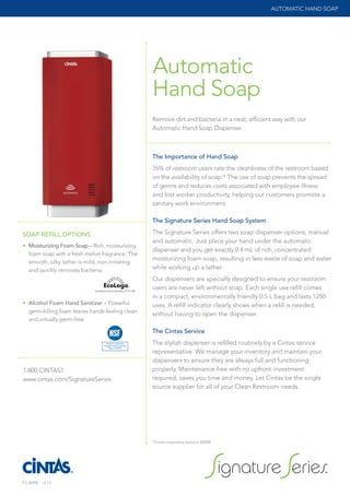 The Importance of Hand Soap
76% of restroom users rate the cleanliness of the restroom based
on the availability of soap.* The use of soap prevents the spread
of germs and reduces costs associated with employee illness
and lost worker productivity, helping our customers promote a
sanitary work environment.
The Signature Series Hand Soap System
The Signature Series offers two soap dispenser options, manual
and automatic. Just place your hand under the automatic
dispenser and you get exactly 0.4 mL of rich, concentrated
moisturizing foam soap, resulting in less waste of soap and water
while working up a lather.
Our dispensers are specially designed to ensure your restroom
users are never left without soap. Each single use refill comes
in a compact, environmentally friendly 0.5 L bag and lasts 1250
uses. A refill indicator clearly shows when a refill is needed,
without having to open the dispenser.
The Cintas Service
The stylish dispenser is refilled routinely by a Cintas service
representative. We manage your inventory and maintain your
dispensers to ensure they are always full and functioning
properly. Maintenance-free with no upfront investment
required, saves you time and money. Let Cintas be the single
source supplier for all of your Clean Restroom needs.
Remove dirt and bacteria in a neat, efficient way with our
Automatic Hand Soap Dispenser.
Automatic
Hand Soap
AUTOMATIC HAND SOAP
1.800.CINTAS1
www.cintas.com/SignatureSeries
*Cintas proprietary research ©2008
SOAP REFILL OPTIONS
• Moisturizing Foam Soap – Rich, moisturizing
foam soap with a fresh melon fragrance. The
smooth, silky lather is mild, non-irritating
and quickly removes bacteria.
• Alcohol Foam Hand Sanitizer – Powerful
germ-killing foam leaves hands feeling clean
and virtually germ-free.
Nonfood Compounds
Program Listed (Code E3)
(Reg: #142652)
8721 Final Soap Label outlines.pdf 1 12/11/12 3:30 PM
FS-3509B r.6.13
FS-3509 r6_13.indd 3 6/19/13 9:02 AM
 