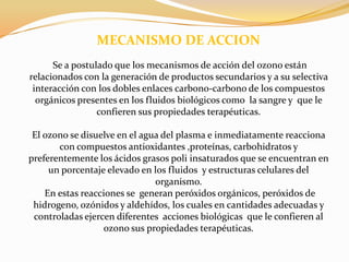                MECANISMO DE ACCIONSe a postulado que los mecanismos de acción del ozono están relacionados con la generación de productos secundarios y a su selectiva interacción con los dobles enlaces carbono-carbono de los compuestos orgánicos presentes en los fluidos biológicos como  la sangre y  que le confieren sus propiedades terapéuticas.El ozono se disuelve en el agua del plasma e inmediatamente reacciona con compuestos antioxidantes ,proteínas, carbohidratos y preferentemente los ácidos grasos poli insaturados que se encuentran en un porcentaje elevado en los fluidos  y estructuras celulares del organismo. En estas reacciones se  generan peróxidos orgánicos, peróxidos de hidrogeno, ozónidos y aldehídos, los cuales en cantidades adecuadas y controladas ejercen diferentes  acciones biológicas  que le confieren al ozono sus propiedades terapéuticas.