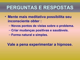 Mente mais meditativa possibilita seu inconsciente obter : Novos pontos de vistas sobre o problema. Criar mudanças positivas e saudáveis. Forma natural e simples. Vale a pena experimentar a hipnose. PERGUNTAS E RESPOSTAS 