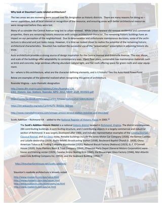 Why look at Staunton’s auto related architecture?
The two areas we are reviewing were passed over for designation as historic districts. There are many reasons for doing so –
owner opposition, lack of local interest or recognition of the resource, and ensuring areas with better architectural resources
were recognized before they were lost.
Many of us consider the Central Avenue long lost to urban renewal. While Urban renewal did remove residential and commercial
properties, there are remaining historic resources with unique architectural character. The remaining historic buildings have an
impact on our perception of the neighborhood. Due to deterioration and unfortunate maintenance decisions, some of the archi-
tecture is obscured and just looks messy. However, it is time we looked closer to realize the potential of the remaining historic
architectural characteristics. Staunton has realized the successful use of the “preservation” prescription in adjoining historic dis-
tricts.
Auto architecture provides a strong source of design inspiration for the Central Avenue and Greenville Avenue. The size, shape,
and scale of the buildings offer adaptability to contemporary uses. Open floor plans, sustainable low maintenance materials such
as brick and concrete, large windows offering abundant natural light, and flat roofs offering space for green roofs and solar equip-
ment.
So – where is this architecture, what are the character defining elements, and is it historic? See the Auto Hood PowerPoint
Below are examples of the potential realized when recognizing this genre of architecture.
Roanoke Virginia – auto thematic designation
http://www.dhr.virginia.gov/registers/Cities/Roanoke/128-
6361_Historic_Gas_Stations_Roanoke_MPD_2012_NRHP_draft_REVISED.pdf
https://www.facebook.com/pages/Carlins-Amoco-Station/253733841462667
https://en.wikipedia.org/wiki/Carlin%27s_Amoco_Station
http://www.roanokefreepress.com/vintage-amoco-service-station-restored-and-awarded/
Scotts Addition – Richmond VA - added to the National Register of Historic Places in 2005.[1]
The Scott's Addition Historic District is a national historic district located in Richmond, Virginia. The district encompasses
284 contributing buildings, 2 contributing structure, and 2 contributing objects in a largely commercial and industrial
section of Richmond. It was largely developed after 1900, and includes representative examples of the Colonial Revival,
Classical Revival, and Art Deco styles. Notable buildings include the Jones Motor Car Company (1926), the former Cadillac
and LaSalle dealership (1928), Radio WMBG Broadcasting Station (1938), Boulevard Baptist Church (c. 1916), China-
American Tobacco & Trading Company Warehouse (1920), National Biscuit Factory (Nabisco) (1923), G. F. O'Connell
House (1920), State Planters Bank & Trust Company (1948), Chevrolet Parts Depot (General Motors Corporation) ware-
house and training center (1929), Cavalier Arena Skating Rink (1940), the Binswanger Glass Factory (1946), Mid-Atlantic
Coca-Cola Bottling Company Inc. (1953), and the Seaboard Building (1956).[3]
Staunton’s roadside architecture is already noted:
http://www.roadarch.com/gas/vaice.html
http://www.roadarch.com/gas/vacan.html
http://www.roadarch.com/showrooms/va.html
http://www.roadarch.com/gas/va.html
http://theurbanfarmhouse.net/scotts-addition/
 