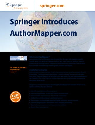 ABCD                                      springer.com


Springer introduces
AuthorMapper.com

                         What is AuthorMapper?
                         AuthorMapper is a free interactive tool developed by Springer that visualizes scientific
                         research areas and trends in an easy and refined way. It will assist the scientific research
                         community by plotting authors, subjects and institutions on a world map as well as identi-
                         fying scientific trends through timeline graphs, statistics and regions.
The powerful discovery
tool for today’s         A variety of analyses
research!                AuthorMapper.com searches over three million journal articles to deliver a variety of useful
                         information. The current searchable content is from all Springer journals, and metadata
                         from other STM publishers will be included in the near future. The tool can provide keyword
                         tag clouds and ‘Top 5’ bar charts for various important metrics and includes an interactive
                         world map of the results.

                         Integrating content and mapping technology, AuthorMapper.com provides an easy to use,
                         dynamic interface that also allows to

                         7   Identify new and historic literature trends
                         7   Easily locate reviewers, authors and experts in similar fields
       E
   FREICE                7   Discover wider relationships in the scientific community
   S E RV                7   Link and connect seamlessly to published content
                         7   Run a variety of queries by keyword, discipline, institution, author and more
                         7   Discover the geographic areas where topics are being researched
                         7   Benefit from an augmented article and author visibility
                         7   Search Open Access articles
 