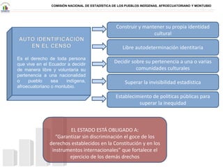 COMISIÓN NACIONAL DE ESTADÍSTICA DE LOS PUEBLOS INDÍGENAS, AFROECUATORIANO Y MONTUBIO
Es el derecho de toda persona
que vive en el Ecuador a decidir
de manera libre y voluntaria su
pertenencia a una nacionalidad
o pueblo sea indígena,
afroecuatoriano o montubio.
Construir y mantener su propia identidad
cultural
Libre autodeterminación identitaria
Decidir sobre su pertenencia a una o varias
comunidades culturales
EL ESTADO ESTÁ OBLIGADO A:
“Garantizar sin discriminación el goce de los
derechos establecidos en la Constitución y en los
instrumentos internacionales” que fortalece el
ejercicio de los demás drechos
Superar la invisibilidad estadística
Establecimiento de políticas públicas para
superar la inequidad