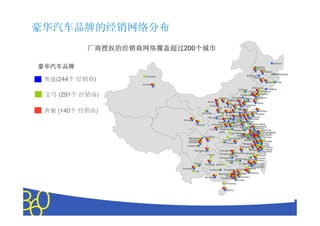 豪华汽车品牌的经销网络分布
           厂商授权的经销商网络覆盖超过200个城市
           厂商授权的经销商网络覆盖超过   个城市

                                                                                                                   Jiamusi
豪华汽车品牌                                                                                             Qiqihar
                                                                                                   Daqing
                                                                                                          Harbin
                                                                                                                    Mudanjiang
                     Karamay                                                           Songyuan
                                                                                            Changcun
 奥迪(244个 经销商)                                                                                              Jilin     Yanji
                   Urumqi
                                                                                            Shenyang
                                                                                Chifeng                   Tonghua
                                                                                          Panjin       Fushun
 宝马 (291个 经销商)                                                 Hohhot
                                                                                   Jinzhou
                                                                           Chengde Qinhuangdao
                                                                                                     Anshan
                                                                                                    Yingkou
                                                    Baotou
                                                                      Beijing          Fengrun
                                                                                                   Dalian
                                                                         Baoding        Tangshan
                                                      Ordos
                                                             Yulin Datong             Tianjin

 奔驰 (140个 经销商)                                 Yinchuan
                                                                                 Cangzhou
                                                             Taiyuan YangShijiazhuang Dongying
                                                                                    Dezhou
                                                                                                      Weihai
                                                                                                  Qingdao
                                                            Lvliang quanHandan Jinan Zibo Weifang
                                                    Yan’an
                                                            Linfen Changzhi Jining
                                                                         Anyang               Rizhao
                                Xining
                                                              JinchengXinxiangZaozhuangLinyi
                                          Lanzhou      Yuncheng             Xuzhou            Lianyungang
                                                            Luoyang Zhengzhou Huai’an             Yancheng
                                                      Xi’an     Pingding            Yangzhou Taizhou
                                                                            Bengbu                      Nantong
                                                                shan                                    Shanghai
                                                                          NanyangNanjing
                                                                                Hefei
                                                                                    Liyang             Changshu
                                                Nanchong                                          Taicang Jiaxing
                                    Mianyang                            Xiangyang Ma’ Anshan SuzhouCixi
                                                                                         Yixing
                                     Deyang                       Yichang              Wuhu Huzhou
                                    Chengdu                                                                Ningbo
                                                                       Wuhan          Hangzhou Zhuji Yiwu
                                   Leshan                                                                Linhai
                                                                                   Shangrao               Taizhou
                                                                                            Quzhou        Yueqing
                                         Chongqing              Changsha                                Wenzhou
                                                                Xiangtan     Nanchang Nanping         Rui’an
                                                     Zunyi              Zhuzhou                      Ningde
                                                                 Hengyang    GanzhouSanming         Fuzhou
                                                                      Chenzhou                     Putian
                                        Qujing    Guiyang Guilin                  Longyan          Xiamen
                                                                                                Quanzhou
                                                                                              Zhangzhou
                               Kunming               Liuzhou       GuangzhouJieyang Meizhou
                                         Yuxi
                                                               Zhaoqing          Huizhou Shantou
                                                                      Foshan       Shenzen
                                                  Nanning        Zhongshan
                                                                                Zhuhai
                                                                     Zhanjiang

                                                                     Haikou




                                        Copyright © 2010 The Nielsen Company. Confidential and proprietary.
 